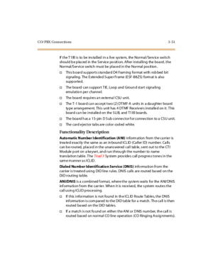 Page 154CO/PBX Conn ections 3 -51
IftheT1IBistobeinstalledinalivesystem,theNormal/Serviceswitch
shoul d b e p la c ed in the S er vic e po sit i on. A ft er i nst al li ng the boa rd , t he
Normal/Service switch must be placed in the Normal pos ition .
†Thi s b oar d su ppor t s s ta ndar d D4 f ram ing for mat wi th rob bed bi t
si gnal ing. The E xte nde d S upe r Frame (E SF -B8ZS) form at is al so
supp or te d.
†The boa rd can s upport T IE , Loop and Groun d start s igna ling
emul at io n pe r c hanne l....