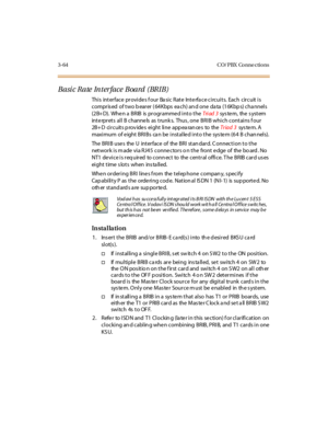 Page 1673-64 CO/ PBX Conne ctions
Basic Rate Interface Board (BRIB)
This interface provides four Basic Rate Interface circuits. Each circuit is
compris ed of two b earer ( 64Kbps ea ch) an d one da ta (16Kbp s) cha nnels
(2B+ D). Whe n a BRIB is programme d into theTri ad 3system, the system
inte rprets all B channe ls as trunk s. Thus , one BRIB which contains f our
2B+ D ci r c uit s p rov ide s ei ght li ne app ea ran ce s to theTr iad 3sys te m. A
maximum of e ight BRIBs ca n be installe d into the sys te m...