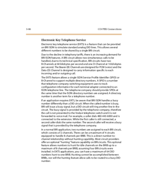 Page 1693-66 CO/ PBX Conne ctions
El ectron ic Key T el ephon e Service
Electron ic ke y te le phone se rv ice (E KTS) is a fea ture that can be prov id ed
on BRI ISDN to simulate standard analog DID lines. This allows several
differe nt numbe rs to be sha re d b y a single BRI circuit.
Due to the decline in telep hony tariffs, there is an increas in g de mand for
BRI ISDN features. A BRI circuit allows two simultaneous calls to be
handled, d ue to its techn ical s pecification. BRI circuits have two
B-Ch anne...