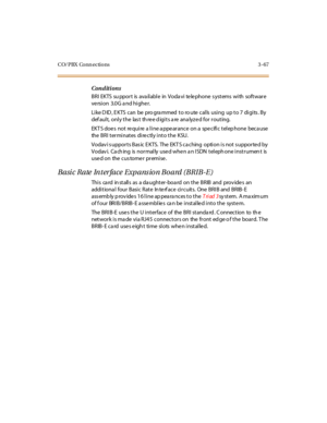 Page 170CO/PBX Conn ections 3 -67
Conditions
BRI EKTS su ppor t is ava il abl e in Voda vi te le phone s yst ems wi th soft war e
ve rsion 3.0G a nd highe r.
Like DID, EKTS can be programmed to route calls using up to 7 digits. By
default, only the last three digits are analyzed for routing.
EKT S doe s not re qui re a l i ne a ppe ar ance on a spe cifi c t el ep hone beca use
the BRI terminates directly into the KSU.
Vodav i s uppor t s Bas ic E KTS. The EKT S ca ching opti on i s not s uppor te d by
Vodav i....