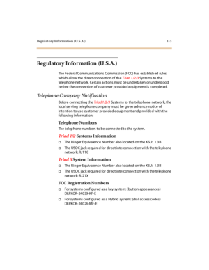 Page 18Regulatory Inf orm ation (U.S.A .) 1-3
Regulatory Information (U.S.A.)
The Fe de ra l C ommuni cations C ommis si on (F CC) has es ta bl ish ed rul es
which allow the direct connection of theT ri ad 1 /2 /3Sys te ms to th e
telephone network. Certain a ctions must be und erta ken or understood
be fore the connecti on of cu stomer pr ovi de d e quip ment i s compl eted.
Telephone Company Notification
Before connecting theTri a d 1 /2 /3Sys te ms to the telep hone network, the
loca l s er vi ng t el e...