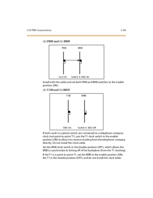 Page 172CO/PBX Conn ections 3 -69
(1) PRIB and (1) BRIB
Ins ta ll with the ca ble a nd s et both PRIB an d BRIB switche s to the e nable
posi t ion (ON ).
(1) T1IB and (1) BRI B
If both cards in a phone switch are connected to a telephone compa ny
clock (not point- to -point T1), put the T1 clock switch in th e enab le
position ( ON) to a llow it to receiv e clockin g from the telephone company
directly. Do not install the clock cable.
Se t the BRIB clo ck switch in the d is able position ( OFF ), which allows...