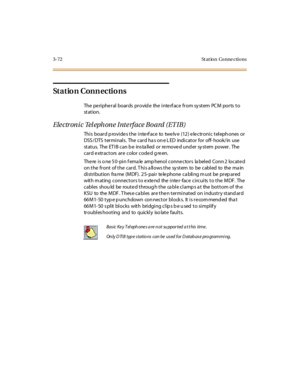 Page 1753-72 St at ion Conne ctions
St a t io n C o n n e c ti o n s
The peripheral boards provide the interface from system PCM ports to
st at ion.
Ele ctr on i c Tel eph on e Int e rf ace Bo ard (ET IB)
This board p rovide s the inte rf ace to twe lv e (12) e le ctronic teleph ones or
DSS /DTS terminals. The card ha s on e L ED indicator for off- hook/in use
status. The ET IB can b e ins ta lled or re move d und er sy stem power. The
car d e xtr act ors ar e color code d g re en.
The re is o ne 50-pin f ema le...