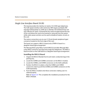 Page 178Sta tion Connections 3 -75
Sin gle Li ne In t er face Board (S LIB)
This board provides the interface to twelve (12) 2500-type telephones.
The S LIB signals interface with mecha nica l 90V ring ers a nd lig hts 90V
messagewaitinglampson2500setsasdesired.TheSLIBboardhasone
LED i ndic a to r fo r s ta tu s . A N o rma l/ Se r vic e sw it c h l o c at ed to wa rd th e t o p
of the card allows the card to be inserted or removed from the system
while unde r powe r a nd a ls o can be use d to disa ble all...