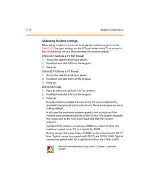 Page 1793-76 St at ion Conne ctions
Ad ju sti n g Mo dem S ett in gs
When using modems conn ected to single line telep hone ports on the
Tri a d 1 /2 /3, the gain s ettings on the S LT p ort wh en us in g T1 a s a ccess to
the C O shoul d be s et to 0 dB (maxi mi ze s the mode m s pee d).
COtoSLT CallviaaT1TIETrunk:
1. Access the s pecific trunk ty pe above.
2 . Hookfl as h and di al 6 38 8 on the ke ypa d.
3. Hang up.
COtoSLT CallviaaT1Trunk:
1. Access the s pecific trunk ty pe above.
2 . Hookfl as h and di al...