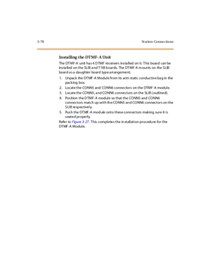 Page 1813-78 St at ion Conne ctions
In sta l li ng t he DT MF- A Un it
The DT M F-A unit ha s 4 D TM F re c ei ver s ins ta ll ed on i t. T his boar d c an be
ins ta lled on the SLIB a nd T 1IB b oards. The DT MF-A m ounts on the S LIB
boar d a s a da ughte r boar d typ e a rr ange me nt.
1 . Unpac k the DT MF -A M o du l e fr o m i ts ant i- st ati c c o ndu c t iv e ba g in the
pack ing box.
2 . Locat e t he CO NN5 and CO NN6 conne ctor s on t he DTMF -A modul e.
3. Locate the CONN5, a nd CONN6 conne ctors on...