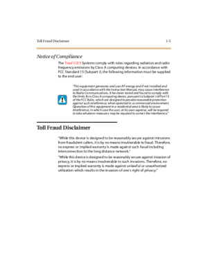 Page 20Toll Fraud Disclaimer 1-5
No ti ce o f C om pl ia nc e
TheTriad 1/2/3Sys te ms com ply wi th rul es r ega rdi ng rad iat i on an d r adi o
fr eque ncy e mi ssi ons by C la ss A comput ing de vice s. In accor dance wi th
FCC S tan dar d 1 5 (Sub par t J), t he fol lowi ng infor ma ti on mus t be supp li ed
to the e nd u s er :
To l l F r a u d D i s c l a i m e r
“While this de vice is des igne d to b e re asona bly se cure a gainst intrusions
from fraudulent callers, it is by no means invulnerable to...