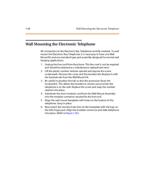 Page 1913- 88 Wal l Mou nti ng the Ele ctr o ni c Tel epho ne
Wall Mounting the Electronic Telephone
All connection s to the Electron ic Key Telephone are fully modular. To wa ll
mount t he El ec t roni c Ke y T el eph one, it i s nec e ssa ry to have one Wa ll
Mount Ki t and on e st an dar d-t ype j ack as sem bly des ign ed f or nor mal wa ll
hanging applica tions.
1. Unplug the line cord from the phone. This line cord is not be required
and should b e retaine d as a mainte nance replacem ent ite m.
2. Lift...