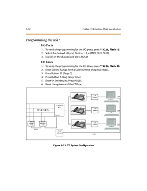 Page 1953-92 Caller ID Interface Unit Installation
Programming the KSU
I/O P or ts
1. To verify the programming for the I/O po rts, press**3226, Flash 1 5.
2. Select the desired I/O port, Button 1, 3, 4 (MPB, SIU1, SIU2).
3 . Di al [5 ] on the di al pad and pre ss HO LD.
CO Lin es
1. To verify the progra mming for the CO Lines, pres s**32 26, Flash 40.
2. EnterCOlineRangefortheCallerIDUnitandpressHOLD.
3 . Pr es s B u t t o n 2 1 ( Pa g e C) .
4 . Pr es s But t on 2 , R i ng Del ay Ti mer.
5. Enter 04 (mi nimu...