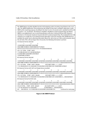 Page 198Ca ll er ID In ter fac e Uni t In sta ll at i on 3 - 95
Figure 3-38: SMDR Printout
The SMDR f eature provide s de taile d records of al l outgoing a nd/or incoming, long dis tance only or a ll
calls . The SMDR Quali fica tion Tim er de termi nes the leng th of time that is nee ded to dete rmine a va lid
SMDR cal l for rep orti ng p urp os e s. By def ault, this time r is s et to 3 0 s econds and is varia ble f rom 0 0 to 6 0
se conds in 1 se c. increm ents . This fe ature is ena bled or dis able d in sy...