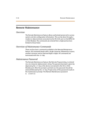 Page 2195- 16 Re mo te M ai nte nance
Remote Maintenance
Ove rvi ew
TheRemoteMaintenancefeatureallowsauthorizedpersonneltosurvey
sys tem a nd s lot configuration inf orma tion. This ca n be done through a
mode m or data te rminal conne cte d via the RS-232C port on the MPB, S IU
or SIU2 Module. The commands are entered from a keyboard and are
li mi te d t o t hose l is te d.
Overview of Maintenance Commands
There are four basic commands available in the Remote Maintenance
feature. All commands begin with a...