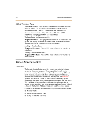 Page 2255-22 R emo te Syst em Mo nit or
DT M F R ece iver Tra ce
The CONFIG utility to allow technicians to take specific DTMF receivers
in/out of serv ice. T his is us eful fo r troublesh ooting D TMF receiver
pr oble ms to is ola te a spe c if ic D TM F re c ei ve r t hat m ay b e f aul ty.
Conne ct a te rminal to the I/O port 1 on the MPB. At the E NTE R
PAS SWO RD prom pt ty pe CO NFI G a nd pr e ss ENT ER.
The ba si c for mat for t he comman ds i s:
dr- To display the status of all DTMF receivers in the
sys...