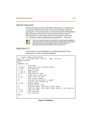 Page 226Remote System Monitor 5-23
Mo ni t or Pa ss w or d
The Remote Monitor feature, like Remote Maintenance, is entered via a
si x-char act er a lph anume ri c st r ing. T he p ass word pr ompt i s g ive n b y
pr ess ing t he <
r> key at the device connected to the SIU or SIU2 Module.
Af te r the p romp t is pr int ed out , t he pas swor d s hould be e nte re d
fol lowe d b y t he <
r> key. Proper entry of the pa ssword results in the
mon>prompt. The Remote Maintenance password is: {ETRACE}
He lp M en u ( ?...