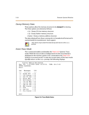 Page 2275-24 R emo te Syst em Mo nit or
Dump Memory Data
Three options allow the memory structure to bedumpe dfor viewing.
The three options are entered as follows:
c[c]–Dump CO Li ne memor y structur e
s[s]–Dump Station memory structure
d[a][a]–Dump a memory address structure
The da ta obt ain ed f rom the se comman ds i s i n he xade cim al for mat and is
use d pr i mar il y f or m anufa ct ur er - le vel s uppor t .
Event Tr ac e Mo de
The t comma nd e nable s a nd disa ble s theTriad 1/2/3Syst e ms’Tr ace...