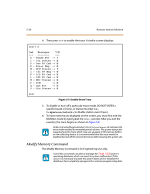 Page 2295-26 R emo te Syst em Mo nit or
4. Then press to enable the trace. A similar screen displays:
Fi gure 5-7 : E nabl e Ev ent T race
5. To disableorturnoffaparticulartracemode,DONOTENTERa
specific board, CO Line, or Station Number (i.e.,
tsto disable station event trace).
6 . To have e vent t ra c es dis pl ayed on t he sc r ee n, you must f ir st e xit t he
MONitor mod e b y typingXat t hemon>pro mpt . Aft er you e xi t the
event(s), the trace begins as shown inFi gur e 5-8.
Modify Memory Command
The...