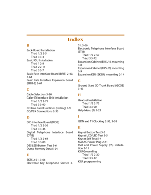 Page 232B
Back-Board Installation
Triad 1/2 2 -5
Triad 3 3-4
Basic KSU Installation
Triad 1 2-8
Triad 2 2-11
Triad 3 3-7
Ba s i c Ra te I nterf a ce Bo a rd ( BR IB ) 2- 49,
3-64
Ba s i c R ate I n terfa ce Ex p a ns i on B oa rd
(B RIB-E) 3-67
C
Cable Selec tion 3-90
Caller ID Interface Unit Installation
Triad 1/2 2 -75
Triad 3 3-90
CO Line Card Functions (testing) 5-9
CO/PBX Connections 2-33
D
DID Interface Board (DIDB)
Triad 1/2 2 -36
Triad 3 3-46
Digital Telephone Interfac e Board
(DTIB)
Triad 1/2 2 -64...