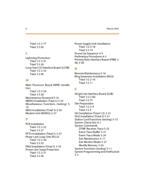 Page 233iiMar ch 20 01
Triad 1/2 2 -77
Triad 3 3-92
L
Lightning Protection
Triad 1/2 2 -21
Triad 3 3-26
Loop Start CO Interface Board (LCOB)
Triad 1/2 2 -33
Triad 3 3-40
M
Main Processor Board (MPB) Installa-
tion
Triad 1/2 2 -24
Triad 3 3-28
Ma i n t e na n ce Pa s sw o r d 5- 16
MEMU Installation (Triad 3) 3-33
Miscellaneous Functions (testing) 5-
14
MISU Installation ( Triad 3) 3-34
Mo d e m U n i t (M OD U ) 2- 27
P
PCB Installation
Triad 1/2 2 -22
Triad 3 3-27
PFTU Installation (Triad 3) 3-37
Ph ase L ock...