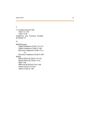 Page 234Mar ch 20 01ii i
T
T-1 I n terfa ce Bo a rd (T1I B )
Triad 1/2 2 -39
Triad 3 3-49
Telephone and Terminal (Trouble-
sh o ot i n g) 5 -4
W
Wall Mounting
Digital Telephone ( Triad 1 /2) 2-74
Digital Telephone (Triad 3 ) 3 -89
E lec t r on i c T elep h on e (T r i ad 1/2) 2-
73
Electronic Telephone (Triad 3) 3-8 8
Wiring
Battery Back-Up (Triad 1/2) 2-67
Battery Back-Up (Triad 3 ) 3 -24
MI S U 2 -69
MP B and SIU RS232C Port 2 -68
Station (Triad 1/2 ) 2-6 9
Station (Triad 3) 3-84 