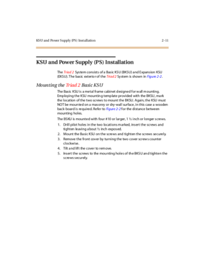 Page 32KS U and Power S upply (PS ) Inst allation 2 -11
KSU and Power Supply (P S) Installation
TheTr iad 2Sys tem cons ists of a Bas ic KSU (BKSU) a nd Expans ion KSU
(EKS U). T he bas ic exterio r of theTri ad 2Sy st em is shown inFigure 2 -2.
Mounting theTr i a d 2Basic KSU
The Bas ic KSU is a me tal frame cabinet d esigne d f or w all m ounting.
Emp loying the KSU mountin g temp late provided with the BKSU , ma rk
the location of the two screws to mount the BKSU. Again, the KSU must
NOT be moun ted on a mas...