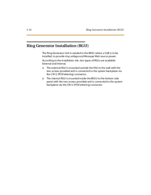 Page 372- 16 Ri ng Gen era to r Ins tal l at i on (R GU )
Rin g Gene rator Installatio n (RGU)
The Ring Generator Unit is needed in the BKSU where a SLIB is to be
installed, to provide ring voltage and Message Wait source power.
According to the installation site, two types of RGUs are available:
External a nd Internal.
†The external RGU is mounted outside the KSU to the wall with the
two screws provid ed and is connecte d to the system back plane via
the C N12 (PC B lette ring) connector.
†The inte rna l RGU...