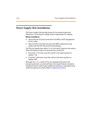 Page 392-18 Pow er Suppl y Unit Inst al l atio n
Po we r S u pp l y Un it In s t a l la t i o n
The Power Supp ly Unit p rovides p ower for the sys tem b oards and
telephones, converting AC voltage input to a ppropriate DC volta ges .
Before I nstallati on:
†As su r e tha t t he A C p lu g co nnec t ed to th e B K S U i s N OT plu gged int o
the A C o u tl et .
†Place the PSU in the le ft mos t slot in the BKSU , alignin g the card
gu i des wi th the P SU P CB a nd P S U fr ame fl ange s.
The PSU can operate...