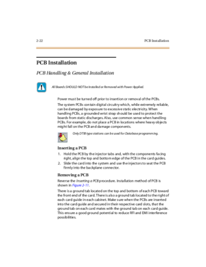 Page 432-22 PCB Inst al l atio n
PCB Installation
PCB Handling & General Installation
Power mus t be turne d off prior to inse rtion or remov al of the PCBs.
The sy st em PC B s con tai n d igi t al c ir c uit r y whi c h, whil e ext r eme ly re li ab le ,
can b e d amag ed by expos ure to excess iv e s ta tic electricity. W hen
handling PCBs, a grounded wrist strap should be used to protect the
boards from static discharge s. Also, use common se nse whe n hand ling
PCBs. For e xample , do not place a PC B in...