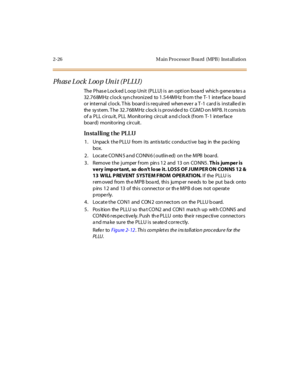 Page 472-26 M ain Pro cesso r B oa rd (MPB ) Inst al l atio n
Ph as e Lo ck Loo p Un i t (P LLU)
The PhaseLockedLoopUnit(PLLU)is anoptionboard whichgeneratesa
32.768MHz clock synchronized to 1.544MHz from the T-1 interface board
or int er nal c l oc k. T his boar d i s r eq uir ed when eve r a T -1 c ar d is i nst all e d in
the system. The 32.768MHz clock is provided to CGMD on MPB. It consists
of a P LL c i r cu it , P LL M onit or ing c ir c uit a nd c l oc k (f rom T- 1 int er fac e
board) monitoring...