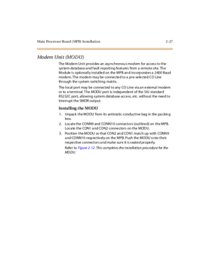 Page 48Main Processor Board (MPB) In sta llation 2-27
Mo dem U ni t (M O D U )
The Modem Unit provides an asy nchronou s mod em for acces s to the
sys te m da ta bas e a nd f ault r e po rt i ng fe at ure s fro m a re mo t e s it e. Th e
Module is optionally installed on the MPB and incorporates a 2400 Baud
modem. The modem may be connected to a pre-selected CO Line
thr ough the s yst em swi tchi ng mat ri x.
ThelocalportmaybeconnectedtoanyCOLineviaanexternalmodem
or to a t er mi nal . T he M ODU por t is i...