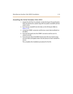 Page 52Miscellane ous Int erface Unit (M IS U) I nst allation 2 -31
Installing the Serial Interface Unit (SIU)
1 . Unpac k th e S IU from it s a nti st at ic co nduc t ive ba g in th e pa c ki ng box.
There sho uld also be a plastic bag with two plastic standoffs and two
metal s cre ws.
2. Pus h the two standof fs into the hole s on the SIU boa rd. (Refe r to
Fi gur e 2-1 4.)
3. Locate the CONN1 connector a nd the two screw h oles (ou tlined) on
the MISU.
4. Pus h the SIU b oard onto the CONN 1 con nector and...