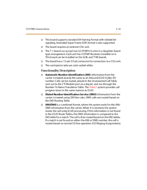 Page 62CO/PBX Conn ections 2 -41
†Thi s b oar d su ppor t s s ta ndar d D4 f ram ing for mat wi th rob bed bi t
si gnal ing. Ex te nded Sup er Fr ame (E SF) for mat i s a lso supp or te d.
†The bo a rd re qu i re s a n ex te rna l CSU u ni t.
†The T -1 boar d ca n acce pt t wo (2 ) DT MF4 -A uni t s i n a daug hte r boar d
ty pe arra ngeme nt. E ach unit has 4 DT MF Re ceivers ins ta lled on it.
Thi s b oar d can be in st all ed on t he SL IB, and T1 IB boar ds.
†The boa rd h as a 15- pin D S ub conne ctor f or...