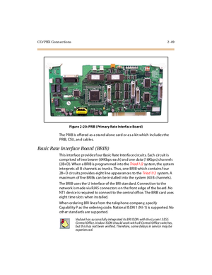 Page 70CO/PBX Conn ections 2 -49
Fi gure 2 -2 0: PRIB ( Pri m ary Rat e Inte rf ac e Bo ard)
The PRIB is off ered as a s ta nd-alone card or a s a kit which include s the
PRIB, CSU , an d cab les.
Basic Rate Interface Board (BRIB)
This interface provides four Basic Rate Interface circuits. Each circuit is
compris ed of two b earer ( 64Kbps ea ch) an d one da ta (16Kbp s) cha nnels
(2B+ D). Whe n a BRIB is p rogram med into theTr iad 1 /2sys te m, t he syst e m
inte rprets all B channe ls as trunk s. Thus , one...