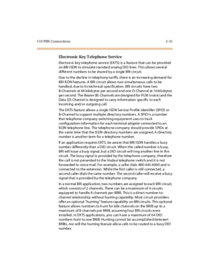 Page 72CO/PBX Conn ections 2 -51
El ectron ic Key T el ephon e Service
Electron ic ke y te le phone se rv ice (E KTS) is a fea ture that can be prov id ed
on BRI ISDN to simulate standard analog DID lines. This allows several
differe nt numbe rs to be sha re d b y a single BRI circuit.
Due to the decline in telep hony tariffs, there is an increas in g de mand for
BRI ISDN features. A BRI circuit allows two simultaneous calls to be
handled, d ue to its techn ical s pecification. BRI circuits have two
B-Ch anne...