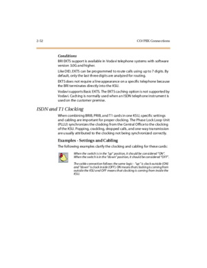 Page 732-52 CO/ PBX Conne ctions
Conditions
BRI EKTS su ppor t is ava il abl e in Voda vi te le phone s yst ems wi th soft war e
ve rsion 3.0G a nd highe r.
Like DID, EKTS can be programmed to route calls using up to 7 digits. By
default, only the last three digits are analyzed for routing.
EKT S doe s not re qui re a l i ne a ppe ar ance on a spe cifi c t el ep hone beca use
the BRI terminates directly into the KSU.
Vodav i s uppor t s Bas ic E KTS. The EKT S ca ching opti on i s not s uppor te d by
Vodav i....