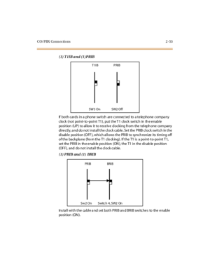 Page 74CO/PBX Conn ections 2 -53
(1) T1IB and (1)PRIB
If both cards in a phone switch are connected to a telephone compa ny
clock (not point- to -point T1), put the T1 clock switch in th e enab le
position (UP) to allow it to receiv e clocking from the teleph one com pany
dire ctly, a nd do not install the clock cab le . Se t the PRIB clock switch in the
disable position (OFF), which allows the PRIB to synchronize its timing off
of the backplane (fro m the T1 clo cking). If the T1 is a point-to-point T1,
se t...