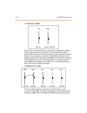 Page 752-54 CO/ PBX Conne ctions
(1) T1IB and (1) BRI B
If both cards in a phone switch are connected to a telephone compa ny
clock (not point- to -point T1), put the T1 clock switch in th e enab le
position ( ON) to a llow it to receiv e clockin g from the telephone company
directly. Do not install the clock cab le. Set the BRIB clock switch in the
disable position (OFF), which allows the BRIB to synchronize its timing off
of the backplane (fro m the T1 clo cking). If the T1 is a point-to-point T1,
se t the...