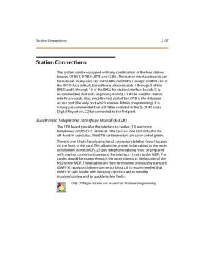 Page 78Sta tion Connections 2 -57
St a t io n C o n n e c ti o n s
The sy st em can b e e qui ppe d wi t h any combi nat ion of t he four s tat i on
boar ds; DT IB1 2 , D TI B24 , ETI B a nd S LIB6 . The st at i on i nte rf ace boar ds can
be installed in any card slot in the BKSU and EKSU, except for MPB slot of
the B K S U. A s a d efa ult , t he sof twa re al lo ca te s slo ts 1 th rough 5 of t he
BKSU and 9 through 10 of the E KS U f or s ta tion interface boa rds . It is
recommended that slots beginnin g...