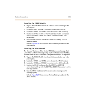 Page 82Sta tion Connections 2 -61
In sta l li ng t he DT RU Modu le
1. Unpack the DTRU Module from its antistatic conductive bag in the
pack ing box.
2. Locate the CON1 and CON2 connectors on the DTRU module.
3. Locate the CONN1 and CONN2 conne ctors on the SLIB (outline d).
4. Pos ition the D TRU module s o that the CON 2 and C ON1 conne ctors
m atch up with the CON N1 and CON N2 connectors on the S LIB
respectively.
5. Pus h the DT RU module onto th ese conne ctors mak ing sure it is
seated properly.
Refer...