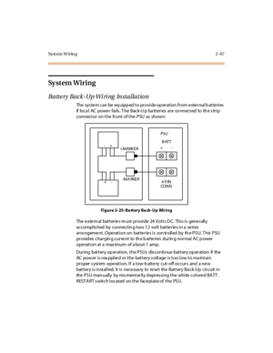 Page 88Syst em W irin g 2 -67
Sy s t e m W i r i n g
Battery Back-Up Wiring Installation
The sys te m can be eq uipp ed t o pr ovi de op er at ion fr om e xte r nal b at te ri es
if lo c a l AC po we r fai ls . T he B ac k-U p ba tt er i es ar e co nnec t ed to th e s tr i p
connector on the front of the PSU as shown:
Fi g u r e 2- 25 : Ba tt er y Ba ck -U p Wi r i n g
The external batteries must provide 24 Volts DC. This is generally
accomplis hed by connectin g two 12 volt batteries in a series
ar ra ngeme nt...