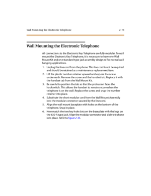 Page 94Wa ll Moun ti ng the E le ct r o ni c Tel epho ne 2 - 73
Wall Mounting the Electronic Telephone
All connection s to the Electron ic Key Telephone are fully modular. To wa ll
mount t he El ec t roni c Ke y T el eph one, it i s nec e ssa ry to have one Wa ll
Mount Ki t and on e st an dar d-t ype j ack as sem bly des ign ed f or nor mal wa ll
hanging applica tions.
1. Unplug the line cord from the phone. This line cord is not be required
and should b e retaine d as a mainte nance replacem ent ite m.
2. Lift...