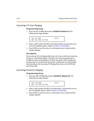 Page 1012-46 Prog ra mmable Flash  Rat es
In co mi ng CO Li ne  Rin gin g
Pro g ram mi ng  S te ps
1 . Pr es s t he  I NC CO RI NG fl ex b utt on ( FLASH 07, But ton  #1). The  
following message displays:
2. Enter a valid number (00-28) on the dial pad that correspond to one 
of  the  29 ava ilable  options . (Refer to Ta bl e 2- 6: Fl a sh Ra tes.)
3. Press HOLD to save the entry. A confirmation  tone is  heard  and the 
display updates.
Des crip ti on
The  Incoming CO Line  Ring ing  fla sh  rate  is  the...