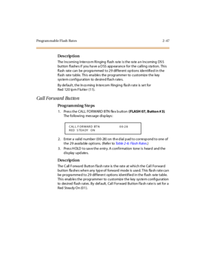 Page 102Program mable Flash  Rat es 2 -47
Des crip ti on
The  Incoming Inte rco m Ringing  flash  ra te  is the  ra te  a n Incoming  DS S 
but ton  fl ashe s i f  you ha ve  a D SS  app ear ance  for  t he  cal li ng s ta ti on.  Thi s 
flash  rate can  be  programmed to 29  different options  identified in the 
flash rate table. This enables the programmer to customize the key 
sys te m conf igur at ion  to  de sir e d fl as h r ate s.
By default, the Inco ming  Intercom  Ringing  flash rate  is set for 
Red...