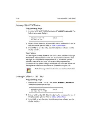 Page 1032-48 Prog ra mmable Flash  Rat es
Message Wait / VM Button
Pro g ram mi ng  S te ps
1. Press the MSG  WAIT/VM BTN  flex b utton ( FLASH 07, Butto n #4). T he 
following message displays:
2. Enter a valid number (00-28) on the dial pad to correspond to one of 
the 29  available options.  (Refer to Ta b l e  2 - 6 :  F l a s h  R at e s.)
3. Press HOLD to save the entry. A confirmation  tone is  heard  and the 
display updates.
Des crip ti on
The  M es sag e W ai t/ VM  B u t t o n fl ash  ra te  i s  the...