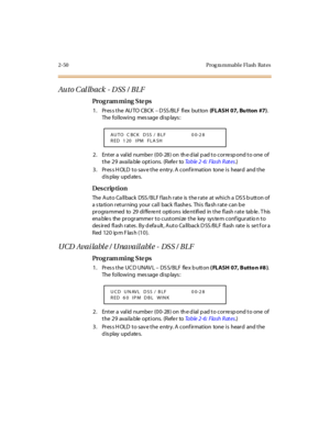 Page 1052-50 Prog ra mmable Flash  Rat es
Au t o C al lb a ck  - D SS  /  B L F
Pro g ram mi ng  S te ps
1 . Pr es s t he  AU TO  CBCK – DSS/BLF flex  button (FLASH  07, Bu tton  #7). 
The following  message displays:
2. Enter a valid number (00-28) on the dial pad to correspond to one of 
the 29  available options.  (Refer to Ta b l e  2 - 6 :  F l a s h  R at e s.)
3. Press HOLD to save the entry. A confirmation  tone is  heard  and the 
display updates.
Des crip ti on
The Auto Callback  DSS/BLF flash rate  is...