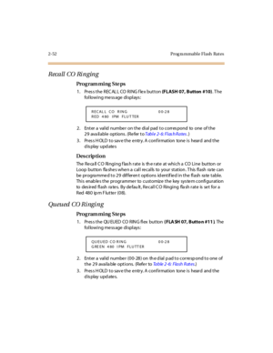 Page 1072-52 Prog ra mmable Flash  Rat es
Recall CO Ri nging
Pro g ram mi ng  S te ps
1. Press the RECALL CO RING flex button (FLASH 07, Button  #10). T he 
following message displays:
2. Enter a valid number on the dial pad to correspond  to  one  of the 
29 ava ilable  options . (Refer to Tab l e 2- 6: Fl as h R a tes.)
3. Press HOLD to save the entry. A confirmation  tone is  heard  and the 
display updates
Des crip ti on
The  Re ca ll C O  Ringing f las h rate  is  th e rate  at which a  CO Line  button  or...