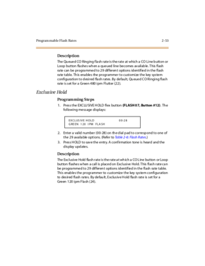Page 108Program mable Flash  Rat es 2 -53
Des crip ti on
The  Qu eue d CO  Ring ing f la sh r at e i s t he r at e  at  which a  CO  Li ne b utt on or  
Loop  but ton  fla she s wh en a  que ued  li ne  be comes  av ail ab le . T his  fl ash  
ra te  c an  be  pr ogra mme d t o 2 9  dif fer en t  opti ons  id ent if ie d i n t he  fl ash 
rate table. This  enables  the programmer to customize the  key system 
configura tion to d esired  fla sh rates . By  de fault,  Qu eue d C O Ringing flas h 
rate is set for a...