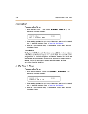 Page 1092-54 Prog ra mmable Flash  Rat es
Sys te m Ho ld
Pro g ram mi ng  S te ps
1 . Pr es s t he  SY S TE M  HOL D fl ex  but ton  (FLASH 07, Button  #13). T he 
following message displays:
2. Enter a valid number (00-28) on the dial pad to correspond to one of 
the 29  available options.  (Refer to Ta b l e  2 - 6 :  F l a s h  R at e s.)
3. Press HOLD to save the entry. A confirmation  tone is  heard  and the 
display updates.
Des crip ti on
The  S yst em  Hold  fl ash  ra te  i s t he  r at e a t  which  a...