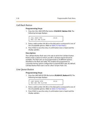 Page 1112-56 Prog ra mmable Flash  Rat es
Call B ac k Butto n
Pro g ram mi ng  S te ps
1. Pres s the CALL  BAC K BTN  flex  button ( FLA SH 07 , Bu tton #16). The 
following message displays:
2. Enter a valid number (00-28) on the dial pad to correspond to one of 
the 29  available options.  (Refer to Ta b l e  2 - 6 :  F l a s h  R at e s.)
3. Press HOLD to save the entry. A confirmation  tone is  heard  and the 
display updates.
Des crip ti on
The Call Back Button  flash  rate is the  rate at which the Call...