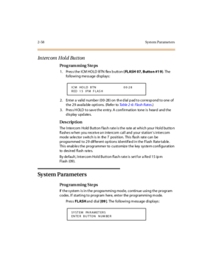 Page 1132-58 Syst em Paramet ers
Intercom Hold Button
Pro g ram mi ng  S te ps
1. Press the ICM HOLD  BTN  flex button ( FLASH 07, Butto n #1 9). The  
following message displays:
2. Enter a valid number (00-28) on the dial pad to correspond to one of 
the 29  available options.  (Refer to Ta b l e  2 - 6 :  F l a s h  R at e s.)
3. Press HOLD to save the entry. A confirmation  tone is  heard  and the 
display updates.
Des crip ti on
The  I nte rcom  Hold  Butt on f las h r at e i s t he  ra te  at  whi ch your...