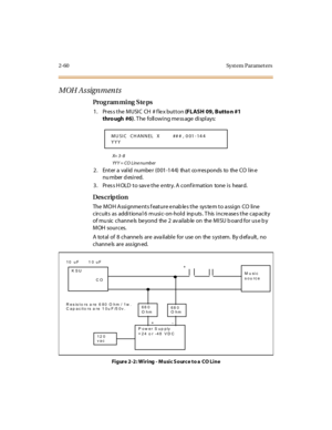 Page 1152-60 Syst em Paramet ers
MOH Assignments
Pro g ram mi ng  S te ps
1. Press the MUSIC  CH  # flex button (FLASH 09, Butto n #1 
thro ugh #6). T he  foll owi ng me ss age  di spl ays:
X=  3 - 8
YYY = CO  Line number
2 . Ent er  a  val id  nu mbe r  (0 01 -1 4 4)  tha t  co rr es po nds  to   the  CO  l in e 
nu mber d esired.
3. Press HOLD to save the entry. A confirmation  tone is  heard.
Des crip ti on
The  MO H A ssi gnme nt s f eat ur e e nab le s t he  sys te m t o a ssi gn  CO  li ne  
circuits  as...