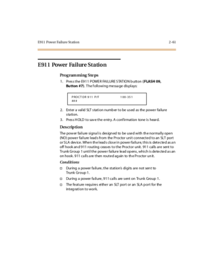 Page 116E911  Power Failure Station 2 -61
E911 Power Failure Station 
Pro g ram mi ng  S te ps
1. Press the E911  POWER FAILURE STATION button ( FLASH 09, 
Bu tton #7).  T he f oll owi ng me ssa ge  dis pl ays:
2. Enter a valid SLT station number to be used  as  the power  failure 
station.
3. Press HOLD to save the entry. A confirmation  tone is  heard.
Des crip ti on
The power failure signal is  designed  to  be  used with  the normally open 
(NO) power failure leads from  the Proctor unit connected to an  SLT...